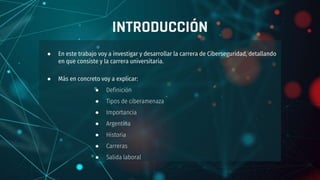 INTRODUCCIÓN
● En este trabajo voy a investigar y desarrollar la carrera de Ciberseguridad, detallando
en que consiste y la carrera universitaria.
● Más en concreto voy a explicar:
● Definición
● Tipos de ciberamenaza
● Importancia
● Argentina
● Historia
● Carreras
● Salida laboral
 