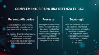 COMPLEMENTOS PARA UNA DEFENZA EFICAZ
Son el factor más impredecible.
Deben entender y cumplir con los
preceptos básicos de seguridad:
• La elección de contraseñas seguras
• El cuidado con los archivos
adjuntos que se reciben
• La creación de copias de seguridad
de los datos almacenados.
Da las herramientas necesarias
de seguridad informática
Hay tres elementos principales
que deben protegerse:
• Los dispositivos (como
ordenadores, dispositivos
inteligentes y routers)
• Las redes
• La nube.
Las organizaciones deben
contar con una estructura
para saber combatir los
intentos de ciberataques
(identificarlos, proteger los
sistemas, detectar y
responder a las amenazas, y
recuperarse del ataque)
Personas/Usuarios Procesos Tecnología
 