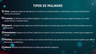 Virus: programa capaz de reproducirse. Se mete en un archivo limpio, se extiende por el sistema informático e
infecta a los archivos.
Troyanos: se disfraza como software legítimo. Se engaña a los usuarios para que carguen troyanos, los cuales
causan daños o recopilan datos.
Spyware: programa que registra en secreto lo que hace un usuario para que los cibercriminales puedan usar esa
información.
Ransomware: bloquea los archivos y datos de un usuario, con la amenaza de borrarlos, a menos que se pague un r
rescate.
Phishing: Con el atacan a sus víctimas con correos electrónicos que parecen ser de una empresa legítima que solicita
información confidencial.
Adware: software de publicidad que se utiliza para difundir malwares.
TIPOS DE MALWARE
 