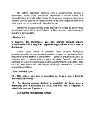 Na esfera espiritual, começa com a dependência, depois o
isolamento social, crise emocional, depressão e outros males. Em
pouco tempo a aversão pelas coisas de Deus, pois interpreta como uma
censura Divina; quando na verdade trata-se de uma vergonha, tendo em
vista que é um comportamento frio e hediondo.
Nenhuma ciência humana pode explicar os efeitos do sexo virtual
na alma humana. Contudo a Palavra de Deus mostra que é uma ação
maligna e devastadora.
I Timóteo 4:1
O Espírito diz claramente que nos últimos tempos alguns
abandonarão a fé e seguirão espíritos enganadores e doutrinas de
demônios.
Assim como existe o universo físico (mundo biológico);
paralelamente temos uma esfera espiritual, em que os demônios atuam
ferozmente para destruir o ser humano. Somos Santuário de Deus, de
maneira que o fomos criados para adorá-lo. Contudo, só temos
condição de atuar desta maneira quando abandonamos o pecado; caso
contrário será destruído, que seja por uma ação demoníaca ou mesmo
reprovação de Deus.
I Aos Coríntios 3;16-17
16 - Não sabeis que sois o santuário de Deus e que o Espírito
Santo habita em vós?
17 - Se alguma pessoa destruir o santuário de Deus, este o
destruirá; pois o santuário de Deus, que sois vós, é sagrado. A
sabedoria humana é loucura.
A Indústria Pornográfica Virtual
 
