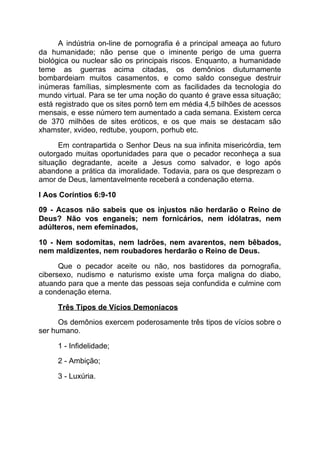 A indústria on-line de pornografia é a principal ameaça ao futuro
da humanidade; não pense que o iminente perigo de uma guerra
biológica ou nuclear são os principais riscos. Enquanto, a humanidade
teme as guerras acima citadas, os demônios diuturnamente
bombardeiam muitos casamentos, e como saldo consegue destruir
inúmeras famílias, simplesmente com as facilidades da tecnologia do
mundo virtual. Para se ter uma noção do quanto é grave essa situação;
está registrado que os sites pornô tem em média 4,5 bilhões de acessos
mensais, e esse número tem aumentado a cada semana. Existem cerca
de 370 milhões de sites eróticos, e os que mais se destacam são
xhamster, xvideo, redtube, youporn, porhub etc.
Em contrapartida o Senhor Deus na sua infinita misericórdia, tem
outorgado muitas oportunidades para que o pecador reconheça a sua
situação degradante, aceite a Jesus como salvador, e logo após
abandone a prática da imoralidade. Todavia, para os que desprezam o
amor de Deus, lamentavelmente receberá a condenação eterna.
I Aos Coríntios 6:9-10
09 - Acasos não sabeis que os injustos não herdarão o Reino de
Deus? Não vos enganeis; nem fornicários, nem idólatras, nem
adúlteros, nem efeminados,
10 - Nem sodomitas, nem ladrões, nem avarentos, nem bêbados,
nem maldizentes, nem roubadores herdarão o Reino de Deus.
Que o pecador aceite ou não, nos bastidores da pornografia,
cibersexo, nudismo e naturismo existe uma força maligna do diabo,
atuando para que a mente das pessoas seja confundida e culmine com
a condenação eterna.
Três Tipos de Vícios Demoníacos
Os demônios exercem poderosamente três tipos de vícios sobre o
ser humano.
1 - Infidelidade;
2 - Ambição;
3 - Luxúria.
 