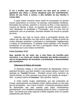 E viu a mulher que aquela árvore era boa para se comer, e
agradável aos olhos, e árvore desejável para dar entendimento;
tomou do seu fruto, e comeu, e deu também ao seu marido, e
comeu dela.
A partir desse momento acima citado foi processado um grande
evento cataclísmico no universo. As doenças, adversidades climáticas,
ferocidade dos animais, espinhos e venenos na flora, e mais agressiva
maneira de ofender a Deus, os pecados de ordem sexuais; sendo o
mais destacado na atualidade a “Fornicação”, que é o sexo fora do
casamento com as prostitutas, chamado também de luxuria ou pecado
da carne.
Sabendo que hoje se tornou banal a pornografia através dos
vídeos que são oferecidos nos sites acima citado; e chega ao ponto de
muitos cônjuges assistirem e praticarem a masturbação, negligenciado
e traindo os companheiros. O apóstolo Paulo enfrentou uma situação
semelhante na sua época; não com a pornografia virtutal, mas com a
imoralidade que o povo estava cometendo.
II Aos Coríntios 12:21
Que, quando for ter outra vez, o meu Deus me humilhe para
convosco, e eu chore por muitos daqueles que dantes pecaram e
não se arrependeram da imundícia, e prostituição, e desonestidade
que cometeram.
Cibersexo & Vídeos de Incesto
O cibersexo chegou a uma profundeza de degradação moral e
espiritual tamanha; que para ampliar o seu acesso passou a fazer uma
apologia ao ​“Incesto”​(​Incesto - Atividade sexual entre membros da
mesma família, ou entre parentes que possui uma relação de sangue *
Obs. - A palavra deriva de ​Incestus - ​Que significa: Impuro​).
A mídia mostra muitas celebridades que são praticantes de
incesto; especialmente nos Estados Unidos. Basta acessar um dos sites
que de pornografia, com o tema “Incesto”, e ficaremos perplexos diante
da depravação que está exposta para todos contemplarem
gratuitamente; uma verdadeira decepção diante de Deus, e porque não
dizer: “Da família que anda segundo a Bíblia Sagrada como um padrão
estabelecido pelo Senhor”.
 