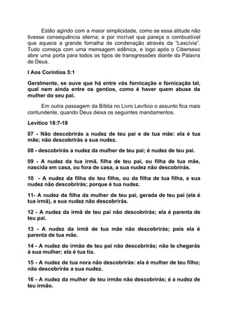 Estão agindo com a maior simplicidade, como se essa atitude não
tivesse consequência eterna; e por incrível que pareça o combustível
que aquece a grande fornalha de condenação através da “Lascívia”.
Tudo começa com uma mensagem edênica, e logo após o Cibersexo
abre uma porta para todos os tipos de transgressões diante da Palavra
de Deus.
I Aos Coríntios 5:1
Geralmente, se ouve que há entre vós fornicação e fornicação tal,
qual nem ainda entre os gentios, como é haver quem abuse da
mulher do seu pai.
Em outra passagem da Bíblia no Livro Levítico o assunto fica mais
contundente, quando Deus deixa os seguintes mandamentos.
Levítico 18:7-18
07 - Não descobrirás a nudez de teu pai e de tua mãe: ela é tua
mãe; não descobrirás a sua nudez.
08 - descobrirás a nudez da mulher de teu pai; é nudez de teu pai.
09 - A nudez da tua irmã, filha de teu pai, ou filha de tua mãe,
nascida em casa, ou fora de casa, a sua nudez não descobrirás.
10 - A nudez da filha do teu filho, ou da filha de tua filha, a sua
nudez não descobrirás; porque é tua nudez.
11- A nudez da filha da mulher de teu pai, gerada de teu pai (ela é
tua irmã), a sua nudez não descobrirás.
12 - A nudez da irmã de teu pai não descobrirás; ela é parenta de
teu pai.
13 - A nudez da irmã de tua mãe não descobrirás; pois ela é
parenta de tua mãe.
14 - A nudez do irmão de teu pai não descobrirás; não te chegarás
à sua mulher; ela é tua tia.
15 - A nudez de tua nora não descobrirás: ela é mulher de teu filho;
não descobrirás a sua nudez.
16 - A nudez da mulher de teu irmão não descobrirás; é a nudez de
teu irmão.
 