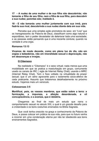 17 - A nudez de uma mulher e de sua filha não descobrirás; não
tomarás a filha de seu filho, nem a filha de sua filha, para descobrir
a sua nudez; parentas são; maldade é.
18 - E não tomarás uma mulher juntamente com sua irmã, para
fazê-la sua rival, descobrindo a sua nudez diante dela em sua vida.
Perceba que uma simples ação promotora do sexo em “Live” que
os transgressores da Palavra de Deus, classificam como algo natural e
espontâneo, tem o poder devastador de deteriorar toda uma sociedade;
e as pessoas estão pensando que é uma inocente conduta; quando na
verdade é uma orgia.
Romanos 13:13
Vivamos de modo decente, como em plena luz do dia, não em
orgias e bebedeiras, não em imoralidade sexual e depravação, não
em desavenças e invejas.
O Cibersexo
Na realidade o “Cibersexo” é o sexo virtual; nada menos que uma
modalidade em que se pratica a masturbação em grupo, comumente
usado os canais de IRC ( sigla de Internet Relay Chat); usando o iMRC
(Internet Relay Chat). Tem o foco voltado na virtualidade do prazer
sexual; que é um sério agravante para o isolamento sócio-afetivo de
cada praticante. Assunto que trataremos detalhadamente no próximo
estudo. Vejamos mais um versículo.
Colossenses 3:5
Mortificai, pois, os vossos membros, que estão sobre a terra: a
fornicação, a impureza, a afeição desordenada, a vil
concupiscência, e a avareza, que é idolatria.
Chegamos ao final de mais um estudo que narra o
comportamento sexual no século XXI, o qual é um grande desafio para
a cristandade e os bons costumes ensinados na Bíblia Sagrada.
Que você tenha crescido na graça e conhecimento da Palavra de
Deus, e possa colocar em prática na sua vida, para que no futuro venha
a incorrer em uma condenação eterna por não ter obedecido aos bons
ensinamentos Sagrados.
 