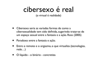 cibersexo é real
                    (o virtual é realidade)



•   Cibersexo seria as variadas formas de como a
    cibersexualidade tem sido deﬁnida, sugerindo tratar-se de
    um espaço sexual entre a fantasia e a ação. Ross (2005)

•   Paradoxo: entre a fantasia e ação.

•   Entre o remoto e o orgasmo, o que virtualiza (tecnologias,
    rede…)

•   O líquido - o binário - concretiza
 