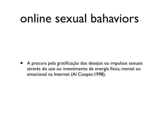 online sexual bahaviors


•   A procura pela gratiﬁcação dos desejos ou impulsos sexuais
    através do uso ou investimento de energia física, mental ou
    emocional na Internet (Al Cooper,1998).
 