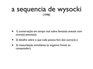 a sequencia de wysocki
                            (1998)




•   1) conversação em tempo real sobre fantasias sexuais com
    outra(s) pessoa(s);

•   2) detalhe sobre o que cada pessoa fará à(s) outra(s); e

•   3) masturbação simultânea (e orgasmo frente ao
    computador).
 