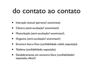 do contato ao contato
•   Interação textual (persona? anonimato)

•   Câmera (semi-ocultação? anonimato?)

•   Masturbação (semi-ocultação? anonimato?)

•   Orgasmo (semi-ocultação? anonimato?)

•   Encontro face-a-Face (conﬁabilidade volátil, exposição)

•   Telefone (conﬁabilidade, exposição)

•   Desdobramento em encontro físico (conﬁabilidade?,
    exposição, afeto?)
 