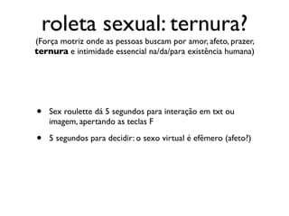 roleta sexual: ternura?
(Força motriz onde as pessoas buscam por amor, afeto, prazer,
ternura e intimidade essencial na/da/para existência humana)




•   Sex roulette dá 5 segundos para interação em txt ou
    imagem, apertando as teclas F

•   5 segundos para decidir: o sexo virtual é efêmero (afeto?)
 