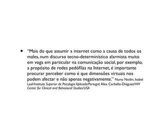 •   “Mais do que assumir a internet como a causa de todos os
    males, num discurso tecno-determinístico alarmista muito
    em voga em particular na comunicação social, por exemplo,
    a propósito de redes pedóﬁlas na Internet, é importante
    procurar perceber como é que dimensões virtuais nos
    podem afectar e não apenas negativamente.” Nuno Nodin, Isabel
    Leal/Instituto Superior de Psicologia Aplicada/Portugal; Alex Carballo-Diéguez/HIV
    Center for Clinical and Behavioral Studies/USA
 