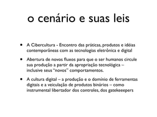 o cenário e suas leis

•   A Cibercultura - Encontro das práticas, produtos e idéias
    contemporâneas com as tecnologias eletrônica e digital

•   Abertura de novos ﬂuxos para que o ser humanos circule
    sua produção a partir da apropriação tecnológica –
    inclusive seus “novos” comportamentos.

•   A cultura digital – a produção e o domínio de ferramentas
    digitais e a veiculação de produtos binários – como
    instrumental libertador dos controles, dos gatekeeepers
 