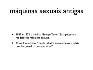 máquinas sexuais antigas


•   1869 e 1872 o médico George Taylor (Eua) patentiou
    modelos de máquinas sexuais.

•   Conselho médico: "use this device to treat female pelvis
    problem, need to be supervised”
 