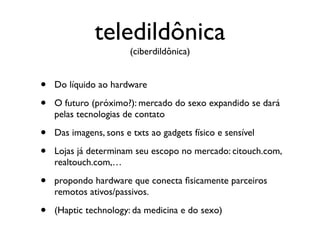 teledildônica
                        (ciberdildônica)


•   Do líquido ao hardware

•   O futuro (próximo?): mercado do sexo expandido se dará
    pelas tecnologias de contato

•   Das imagens, sons e txts ao gadgets físico e sensível

•   Lojas já determinam seu escopo no mercado: citouch.com,
    realtouch.com,…

•   propondo hardware que conecta ﬁsicamente parceiros
    remotos ativos/passivos.

•   (Haptic technology: da medicina e do sexo)
 