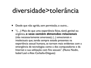 diversidade>tolerância
•   Desde que não agrida, sem permissão, o outro...

•   “(…) Mais do que uma experiência física, táctil, genital ou
    orgânica, o sexo contém dimensões relacionais
    (não necessariamente amorosas), (...) emocionais e
    intelectuais que, tendo sempre estado presentes na
    experiência sexual humana, se tornam mais evidentes com a
    emergência de tecnologias como a dos computadores e da
    Internet e sua utilização com ﬁns sexuais”. (Nuno Nodin,
    Isabel Leal e Alex Carballo-Diéguez)
 
