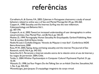 referências
Carvalheira, A.; & Gomes, F.A., 2003. Cybersex in Portuguese chatrooms: a study of sexual
behaviors related to online sex. J. of Sex and Marital Therapy,Vol. 29, pp. 345-360.
Copper, A., 1998. Sexuality and the Internet: Surﬁng into the new millennium.
Cyberpsychology and Behavior, Vol.1,
pp. 187-194.
Cooper, A.; et al., 2002. Toward an increased understanding of user demographics in online
sexual activities. J Sex Marital Ther., vol.28, No.2, pp 105-29.
Mosher, D., 1994. Pornography. Human Sexuality: An Encyclopedia. Garland Publishing, New
York & London, EUA & Reino Unido.
Nodin,N; Leal, I; Carballo-Diéguez. “Através da Máquian é mais fácil”. Conferência IADIS
Ibero-Americana, 2008
Ross, M. W., 2005, Typing, doing, and being: sexuality and the internet. The Journal of Sex
Research, vol.42, No.4, pp. 342-352.
Santa Ana B, C. Perversión e Internet: estudio acerca de la relación entre el uso de Internet y
los rasgos de perversión. 2004, Chile.
Turkle, S., 2004. Whither Psychoanalysis in Computer Culture? Psychoanal. Psychol. 21, pp.
16-30.
Wysocki, D., 1998, Let Your Fingers Do the Talking: Sex on an Adult Chat-line. Sexualities,Vol.
1, No. 4, pp. 425-452
Wunenburger, Jean-Jacques. O arquipélago imaginário do corpo virtual.
 