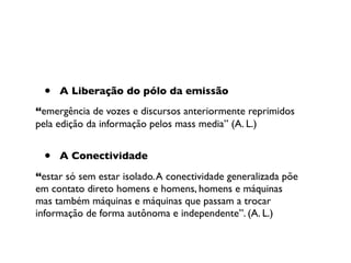 •   A Liberação do pólo da emissão
“emergência de vozes e discursos anteriormente reprimidos
pela edição da informação pelos mass media” (A. L.)


  •   A Conectividade
“estar só sem estar isolado. A conectividade generalizada põe
em contato direto homens e homens, homens e máquinas
mas também máquinas e máquinas que passam a trocar
informação de forma autônoma e independente”. (A. L.)
 
