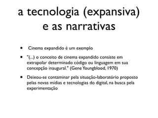 a tecnologia (expansiva)
     e as narrativas
•   Cinema expandido é um exemplo

•   "(...) o conceito de cinema expandido consiste em
    extrapolar determinado código ou linguagem em sua
    concepção inaugural." (Gene Youngblood, 1970)

•   Deixou-se contaminar pela situação-laboratório proposto
    pelas novas mídias e tecnologias do digital, na busca pela
    experimentação
 