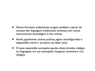 •   Novos formatos audiovisuais surgem também a partir do
    contato das linguagens tradicionais (cinema) com novos
    instrumentais tecnológico: o live cinema

•   Assim, igualmente, outras práticas, agora reconﬁguradas e
    expandidas: como ir ao banco ou..fazer sexo

•   O sexo expandido extrapola aqueles determinados códigos
    ou linguagens em sua concepção inaugural, reinventa e cria
    códigos.
 
