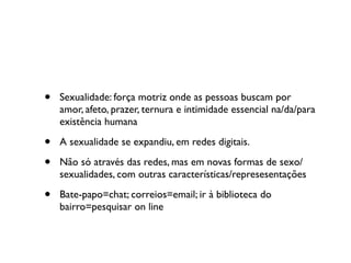 •   Sexualidade: força motriz onde as pessoas buscam por
    amor, afeto, prazer, ternura e intimidade essencial na/da/para
    existência humana

•   A sexualidade se expandiu, em redes digitais.

•   Não só através das redes, mas em novas formas de sexo/
    sexualidades, com outras características/represesentações

•   Bate-papo=chat; correios=email; ir à biblioteca do
    bairro=pesquisar on line
 
