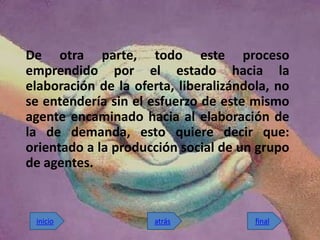 De otra parte, todo este proceso
emprendido por el estado hacia la
elaboración de la oferta, liberalizándola, no
se entendería sin el esfuerzo de este mismo
agente encaminado hacia al elaboración de
la de demanda, esto quiere decir que:
orientado a la producción social de un grupo
de agentes.


 inicio              atrás             final
 