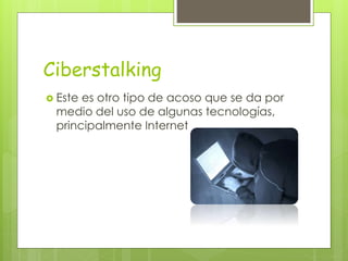Ciberstalking
 Este es otro tipo de acoso que se da por
medio del uso de algunas tecnologías,
principalmente Internet
 