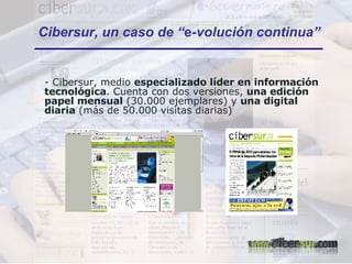 Cibersur, un caso de “ e -volución continua” - Cibersur, medio  especializado líder en información tecnológica . Cuenta con dos versiones,  una edición papel mensual  (30.000 ejemplares) y  una digital diaria  (más de 50.000 visitas diarias)  