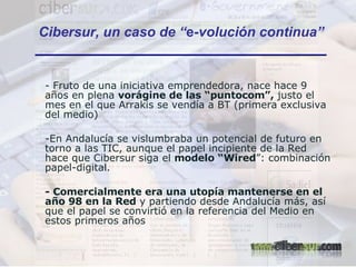 - Fruto de una iniciativa emprendedora, nace hace 9 años en plena  vorágine de las “puntocom”,  justo el mes en el que Arrakis se vendía a BT (primera exclusiva del medio) En Andalucía se vislumbraba un potencial de futuro en torno a las TIC, aunque el papel incipiente de la Red hace que Cibersur siga el  modelo “Wired ”: combinación papel-digital. - Comercialmente era una utopía mantenerse en el año 98 en la Red  y partiendo desde Andalucía más, así que el papel se convirtió en la referencia del Medio en estos primeros años Cibersur, un caso de “ e -volución continua” 