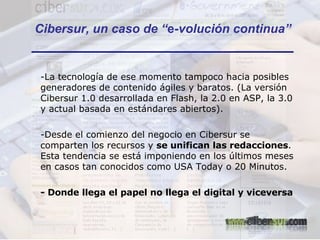 La tecnología de ese momento tampoco hacia posibles generadores de contenido ágiles y baratos. (La versión Cibersur 1.0 desarrollada en Flash, la 2.0 en ASP, la 3.0 y actual basada en estándares abiertos). Desde el comienzo del negocio en Cibersur se comparten los recursos y  se unifican las redacciones . Esta tendencia se está imponiendo en los últimos meses en casos tan conocidos como USA Today o 20 Minutos. - Donde llega el papel no llega el digital y viceversa Cibersur, un caso de “ e -volución continua” 