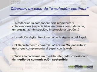 La redacción la componen: seis redactores y colaboradores (especialistas en temas como derecho, empresas, administración, internacionalización…) La edición digital funciona como la Agencia del Papel El Departamento comercial ofrece un Mix publicitario único que complementa el papel con la web. - Todo ello conforma un modelo integrado, cohesionado de  medio de comunicación sostenible . Cibersur, un caso de “ e -volución continua” 