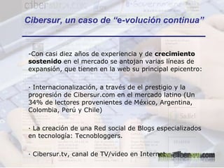 -Con casi diez años de experiencia y de  crecimiento sostenido  en el mercado   se antojan   varias líneas de expansión, que tienen en la web su principal epicentro: · Internacionalización, a través de el prestigio y la progresión de Cibersur.com en el mercado latino (Un 34% de lectores provenientes de México, Argentina, Colombia, Perú y Chile) · La creación de una Red social de Blogs especializados en tecnología: Tecnobloggers. · Cibersur.tv, canal de TV/video en Internet Cibersur, un caso de “ e -volución continua” 