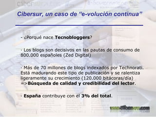 Cibersur, un caso de “ e -volución continua” - ¿Porqué nace  Tecnobloggers ? · Los blogs son decisivos en las pautas de consumo de 800.000 españoles (Zed Digital) · Más de 70 millones de blogs indexados por Technorati. Está madurando este tipo de publicación y se ralentiza ligeramente su crecimiento (120.000 bitácoras/día) => Búsqueda de calidad y credibilidad del lector . ·  España  contribuye con el  3% del total .  