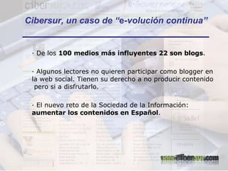 Cibersur, un caso de “ e -volución continua” · De los  100 medios más influyentes 22 son blogs . · Algunos lectores no quieren participar como blogger en la web social. Tienen su derecho a no producir contenido  pero si a disfrutarlo. · El nuevo reto de la Sociedad de la Información:  aumentar los contenidos en Español . 