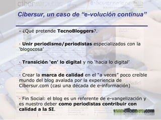 Cibersur, un caso de “ e -volución continua” - ¿Qué pretende  TecnoBloggers ?. ·  Unir periodismo/periodistas  especializados con la ‘blogocosa’ ·  Transición ‘en’ lo digital  y no ‘hacia lo digital’ · Crear la  marca de calidad  en el “a veces” poco creíble mundo del blog avalada por la experiencia de Cibersur.com (casi una década de e-información) · Fin Social: el blog es un referente de e-vangelización y es nuestro deber  como periodistas contribuir con calidad a la SI . 