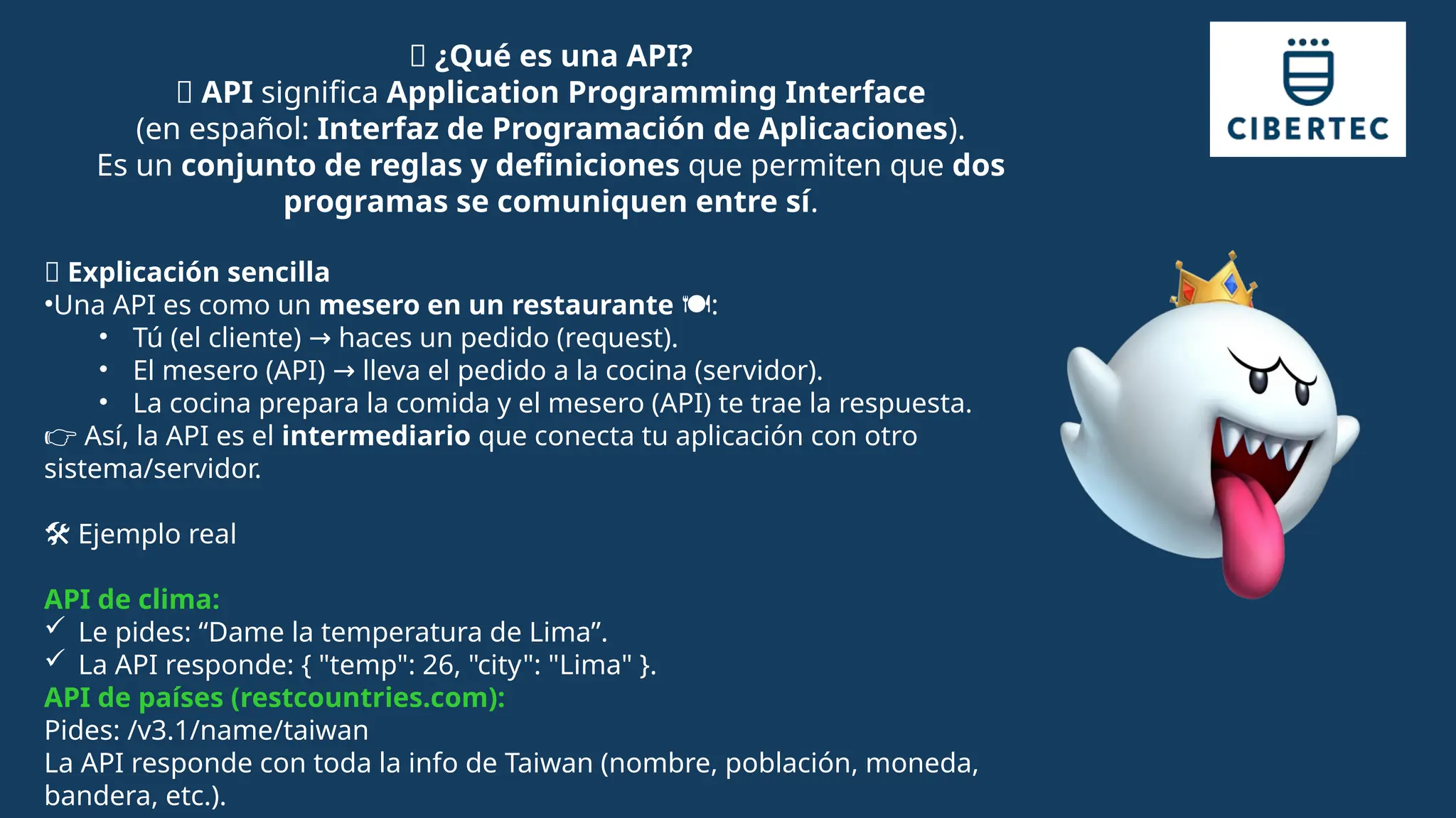 🧩 ¿Qué es una API?
🔹 API significa Application Programming Interface
(en español: Interfaz de Programación de Aplicaciones).
Es un conjunto de reglas y definiciones que permiten que dos
programas se comuniquen entre sí.
📖 Explicación sencilla
•Una API es como un mesero en un restaurante :
️🍽️
• Tú (el cliente) haces un pedido (request).
→
• El mesero (API) lleva el pedido a la cocina (servidor).
→
• La cocina prepara la comida y el mesero (API) te trae la respuesta.
👉 Así, la API es el intermediario que conecta tu aplicación con otro
sistema/servidor.
️
🛠️Ejemplo real
API de clima:
 Le pides: “Dame la temperatura de Lima”.
 La API responde: { "temp": 26, "city": "Lima" }.
API de países (restcountries.com):
Pides: /v3.1/name/taiwan
La API responde con toda la info de Taiwan (nombre, población, moneda,
bandera, etc.).
 