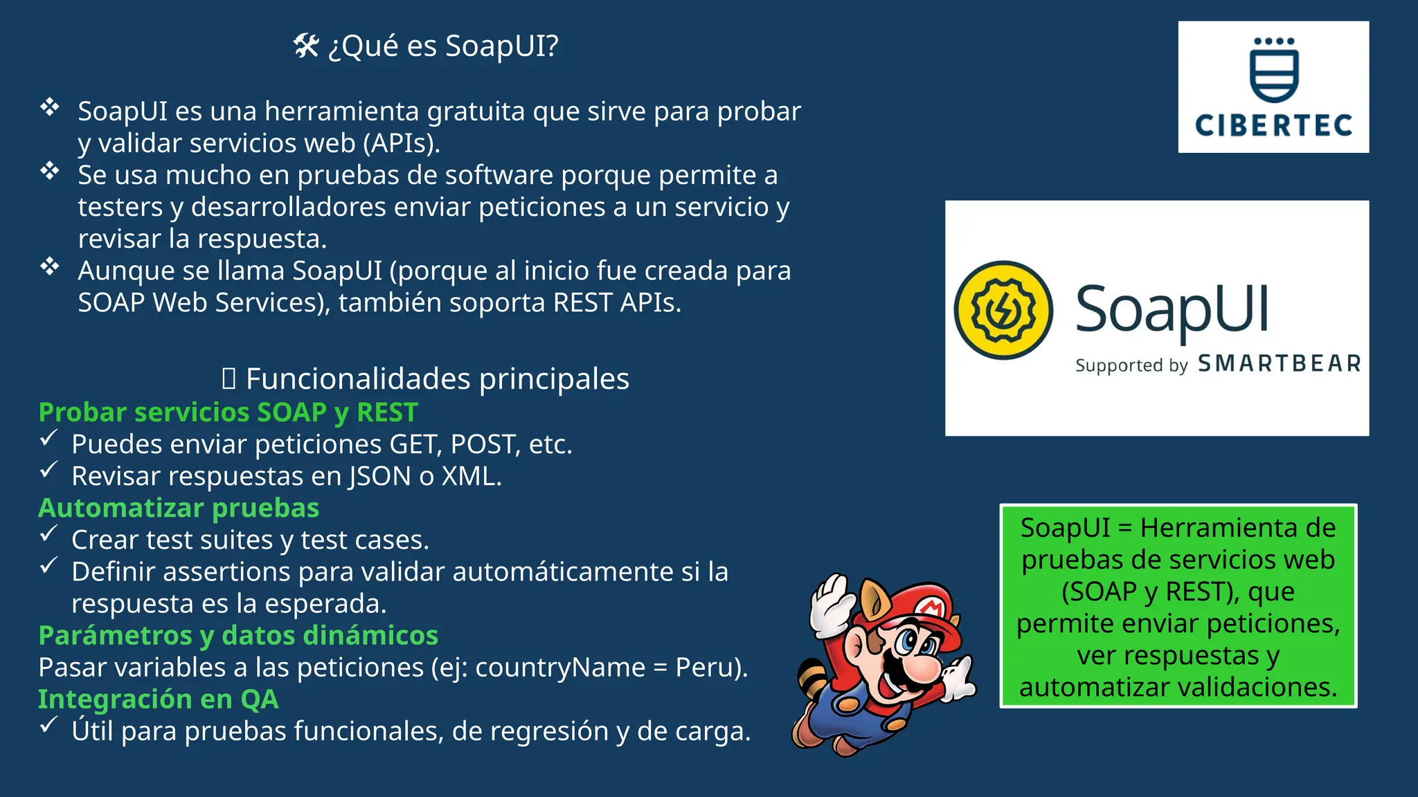 ️
🛠️¿Qué es SoapUI?
 SoapUI es una herramienta gratuita que sirve para probar
y validar servicios web (APIs).
 Se usa mucho en pruebas de software porque permite a
testers y desarrolladores enviar peticiones a un servicio y
revisar la respuesta.
 Aunque se llama SoapUI (porque al inicio fue creada para
SOAP Web Services), también soporta REST APIs.
🔑 Funcionalidades principales
Probar servicios SOAP y REST
 Puedes enviar peticiones GET, POST, etc.
 Revisar respuestas en JSON o XML.
Automatizar pruebas
 Crear test suites y test cases.
 Definir assertions para validar automáticamente si la
respuesta es la esperada.
Parámetros y datos dinámicos
Pasar variables a las peticiones (ej: countryName = Peru).
Integración en QA
 Útil para pruebas funcionales, de regresión y de carga.
SoapUI = Herramienta de
pruebas de servicios web
(SOAP y REST), que
permite enviar peticiones,
ver respuestas y
automatizar validaciones.
 