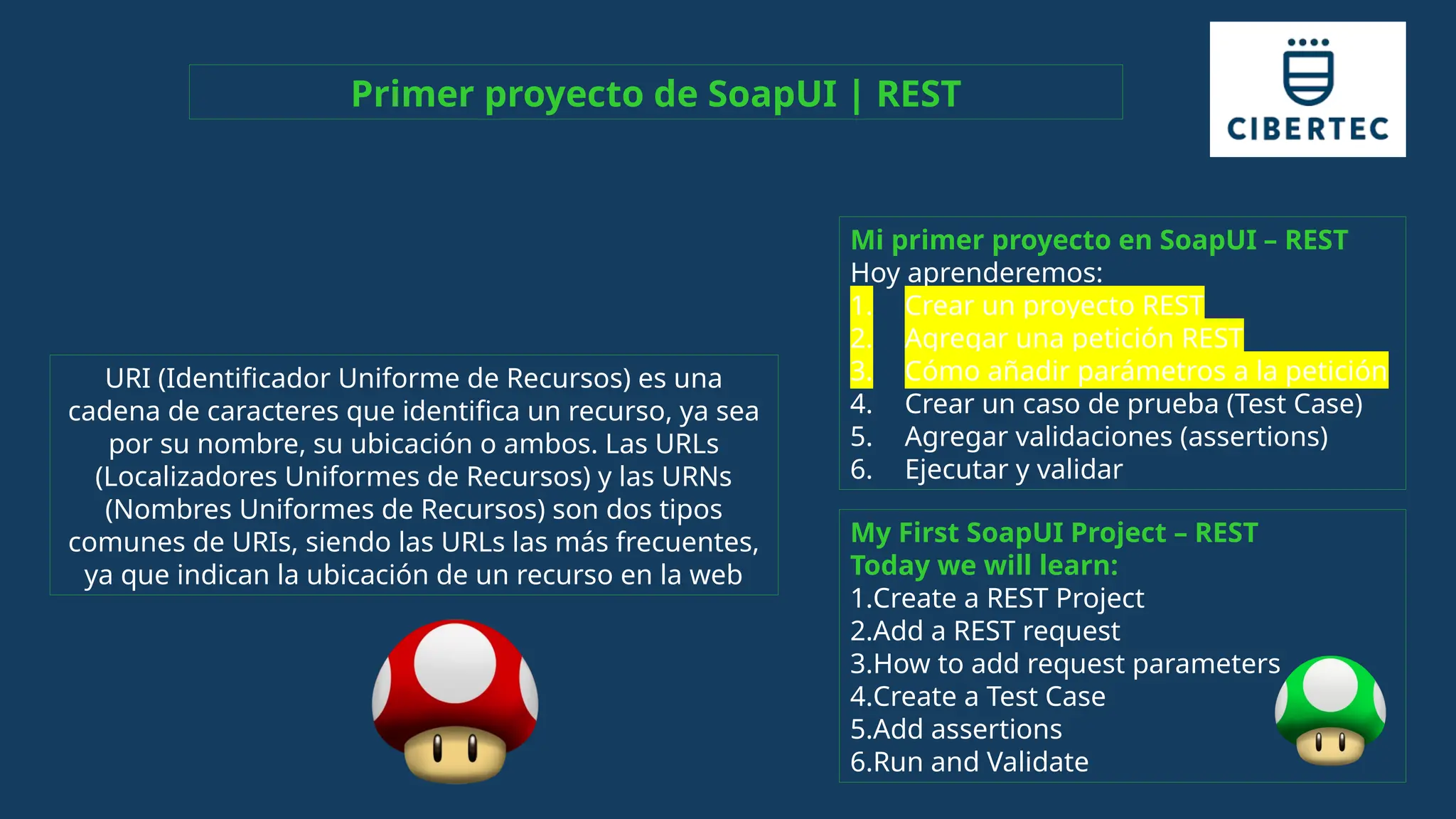 My First SoapUI Project – REST
Today we will learn:
1.Create a REST Project
2.Add a REST request
3.How to add request parameters
4.Create a Test Case
5.Add assertions
6.Run and Validate
Mi primer proyecto en SoapUI – REST
Hoy aprenderemos:
1. Crear un proyecto REST
2. Agregar una petición REST
3. Cómo añadir parámetros a la petición
4. Crear un caso de prueba (Test Case)
5. Agregar validaciones (assertions)
6. Ejecutar y validar
Primer proyecto de SoapUI | REST
URI (Identificador Uniforme de Recursos) es una
cadena de caracteres que identifica un recurso, ya sea
por su nombre, su ubicación o ambos. Las URLs
(Localizadores Uniformes de Recursos) y las URNs
(Nombres Uniformes de Recursos) son dos tipos
comunes de URIs, siendo las URLs las más frecuentes,
ya que indican la ubicación de un recurso en la web
 
