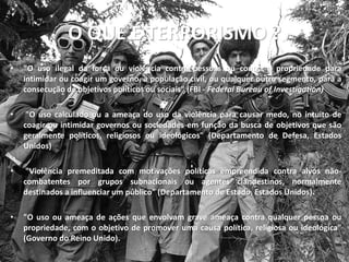 O QUE É TERRORISMO ?
•   "O uso ilegal da força ou violência contra pessoas ou contra a propriedade para
    intimidar ou coagir um governo, a população civil, ou qualquer outro segmento, para a
    consecução de objetivos políticos ou sociais" (FBI - Federal Bureau of Investigation)

•    "O uso calculado ou a ameaça do uso da violência para causar medo, no intuito de
    coagir ou intimidar governos ou sociedades em função da busca de objetivos que são
    geralmente políticos, religiosos ou ideológicos" (Departamento de Defesa, Estados
    Unidos)

•    "Violência premeditada com motivações políticas empreendida contra alvos não-
    combatentes por grupos subnacionais ou agentes clandestinos, normalmente
    destinados a influenciar um público” (Departamento de Estado, Estados Unidos).

•   "O uso ou ameaça de ações que envolvam grave ameaça contra qualquer pessoa ou
    propriedade, com o objetivo de promover uma causa política, religiosa ou ideológica"
    (Governo do Reino Unido).
 