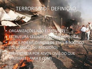 TERRORISMO - DEFINIÇÃO
MEIOS:

• ORGANIZAÇÕES NÃO ESTATAIS (?)
• ESTRUTURA CELULAR E/OU HIERARQUICA
• BUSCA POR MUDANÇAS DE STATUS POLÍTICO
  (IDEOLÓGICO OU RELIGIOSO)
• PREFERÊNCIA POR ALVOS CIVIS DO QUE
  MILITARES ( PARA E COM)
 