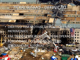 TERRORISMO - DEFINIÇÃO
FINS:

• OBJETIVO TEM MOTIVAÇÃO POLÍTICA ( NÃO
  PATRIMONIO)
• FIM TRANSCENDE RESULTADOS DA OPERAÇÃO
• PUBLICIDADE É O SUCESSO DO FEITO
  (ORGULHO DA AUTORIA)
 