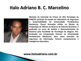 Italo Adriano B. C. Marcelino
         Membro da Comissão de Crimes de Alta Tecnologia da
         OAB/SP, participa da equipe do Laboratório de Segurança
         e Sustentabilidade da Universidade Presbiteriana
         Mackenzie. Possui formação militar no Núcleo de
         Preparação de Oficiais da Reserva do Exército Brasileiro. É
         graduado no curso de Análise e Desenvolvimento de
         Sistemas pela Faculdade de Tecnologia de Alagoas. Pós-
         Graduado em Computação Forense na Universidade
         Presbiteriana Mackenzie. Atua como consultor de
         segurança da informação, forense computacional e
         inteligência cibernética.




      www.italoadriano.com.br
 