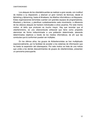 CIBERTERRORISMO
12
Los ataques de los ciberdelincuentes se realizan a gran escala, con multitud
de medios a su disposición, y abarcan un gran número de técnicas, desde el
#phishing y #pharming, hasta el #malware, los #daños informáticos o el #spyware.
Estas organizaciones terroristas cuentan con grandes equipos de programadores,
#hackers y técnicos, y planifican cuidadosamente cada movimiento, a diferencia
de los clásicos ataques de hackers individuales a otros usuarios. Por este mismo
motivo, el daño que producen es mucho mayor. Hay que recordar que el
ciberterrorismo, es una ciberconducta antisocial que tiene como propósito
aterrorizar de forma indiscriminada a una población determinada, atacando
determinados objetivos a través de los medios informáticos; de ahí que las
conductas que lo conformen puedan ser múltiples.
En los últimos años, los grupos de #ciberterroristas se han multiplicado
exponencialmente, por la facilidad de acceder a los sistemas de información que
ha traido la expansión del ciberespacio. Por este motivo se trata de una noticia
que unida a los demás descubrimientos de grupos de ciberterroristas, presentan
un panorama preocupante.
 