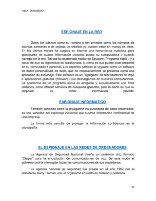 CIBERTERRORISMO
14
ESPIONAJE EN LA RED
Datos tan básicos como su nombre o tan privados como los números de
cuentas bancarias o de tarjetas de créditos ya pueden estar en manos de otros.
En los últimos meses ha surgido en Internet una herramienta maliciosa para
apoderarse de cuanta información personal posea su computadora o cuando
navega por la red. Tal vez ha escuchado hablar de Spyware (Programa espía), y a
pesar de que su legitimidad es cuestionada, lo cierto es que puede estar presente
en su computadora personal. Los expertos califican al spyware como un software
de doble personalidad, es decir, que no necesariamente se presenta como una
aplicación de espionaje. Este software es un "agregado" de reproductores de mp3
o aplicaciones gratuitas (freeware) que descargamos en nuestras computadoras.
La apariencia de un programa espía es amigable y supuestamente con fines
utilitarios, como ofrecer servicios de búsqueda gratuitos, pero lo cierto es que su
propósito es tomar información privada.
ESPIONAJE INFORMÁTICO
También conocido como la divulgación no autorizada de datos reservados,
es una variedad del espionaje industrial que sustrae información confidencial de
una empresa.
La forma más sencilla de proteger la información confidencial es la
criptografía
EL ESPIONAJE EN LAS REDES DE ORDENADORES
La Agencia de Seguridad Nacional diseño un polémico chip llamado
“Clipper” para la encriptación de comunicaciones de voz. De este modo el
gobierno podría interceptar todas las comunicaciones de sus ciudadanos.
La agencia nacional de seguridad fue creada en el año 1952 por el
presidente Harry Truman, era un organismo envuelto en misterio y polémica.
 