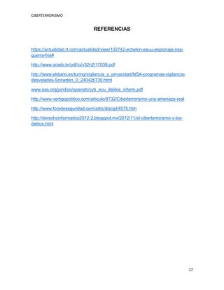 CIBERTERRORISMO
17
REFERENCIAS
https://actualidad.rt.com/actualidad/view/102742-echelon-eeuu-espionaje-nsa-
guerra-fria#
http://www.scielo.br/pdf/ci/v32n2/17038.pdf
http://www.eldiario.es/turing/vigilancia_y_privacidad/NSA-programas-vigilancia-
desvelados-Snowden_0_240426730.html
www.oas.org/juridico/spanish/cyb_ecu_delitos_inform.pdf
http://www.vertigopolitico.com/articulo/8732/Ciberterrorismo-una-amenaza-real
http://www.forodeseguridad.com/artic/discipl/4075.htm
http://derechoinformatico2012-2.blogspot.mx/2012/11/el-ciberterrorismo-y-los-
delitos.html
 