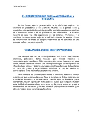CIBERTERRORISMO
5
EL CIBERTERRORISMO ES UNA AMENAZA REAL Y
CRECIENTE
En los últimos años la generalización de las (TIC) han propiciado un
fenómeno sin precedentes y con profunda influencia en lo político, social y
económico, esta revolución tecnológico-social ha aportado aspectos muy positivos
en la comunidad como lo es la globalización del conocimiento. La sociedad
moderna es cada vez más dependiente de los sistemas informáticos y la
posibilidad de causar graves perjuicios a un Estado a través del asalto a nódulos
de comunicación por medio de ataques cibernéticos se ha convertido en una
amenaza real con un riesgo creciente.
VENTAJAS DEL USO DE CIBERCAPACIDADES
Las ventajas del uso de cibercapacidades son obvias: asequibilidad,
anonimato, potenciales daños masivos, gran impacto mediático y,
consiguientemente, psicológico. El libre acceso a información (open source) sobre
planos, mapas u horarios conlleva una preocupación lógica por la seguridad de
infraestructuras críticas, y dada la naturaleza asimétrica del empleo de la violencia
por parte de grupos y organizaciones terroristas, el uso de medios no
convencionales como Internet resulta altamente atractivo.
Otras ventajas del Ciberterrorismo frente al terrorismo tradicional resultan
evidentes ya que no comporta riesgo físico al terrorista, su ámbito geográfico de
actuación es ilimitado toda vez que desde cualquier lugar del Mundo se puede
alcanzar otro, la gran repercusión de las acciones puesto que cualquier actuación
sobre la Red o intereses críticos soportados por la misma tendría un amplio e
inmediato eco en los medios y con ello un efecto propagandístico evidente y por
último la relación coste-beneficio resulta óptima.
 