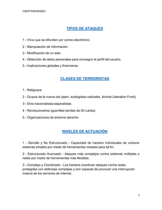 CIBERTERRORISMO
7
TIPOS DE ATAQUES
1 - Virus que se difunden por correo electrónico.
2 - Manipulación de información.
3 - Modificación de un web.
4 - Obtención de datos personales para conseguir el perfil del usuario.
5 - Implicaciones globales y financieras.
CLASES DE TERRORISTAS
1 - Religiosos
2 - Grupos de la nueva ola (ejem. ecologistas radicales, Animal Liberation Front)
3 - Etno-nacionalistas-separatistas
4 - Revolucionarios (guerrillas tamiles de Sri Lanka)
5 - Organizaciones de extrema derecho.
NIVELES DE ACTUACIÓN
1 - Sencillo y No Estructurado - Capacidad de hackers individuales de vulnerar
sistemas simples por medio de herramientas creadas para tal fin.
2 - Estructurado Avanzado - Ataques más complejos contra sistemas múltiples o
redes por medio de herramientas más flexibles.
3 - Complejo y Coordinado - Los hackers coordinan ataques contra redes
protegidas con defensas complejas y son capaces de provocar una interrupción
masiva de los servicios de internet.
 