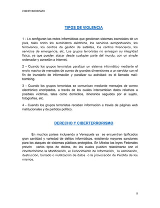 CIBERTERRORISMO
8
TIPOS DE VIOLENCIA
1 - Lo configuran las redes informáticas que gestionan sistemas esenciales de un
país, tales como los suministros eléctricos, los servicios aeroportuarios, los
ferroviarios, los centros de gestión de satélites, los centros financieros, los
servicios de emergencia, etc. Los grupos terroristas no arriesgan su integridad
física, ya que pueden atacar desde cualquier parte del mundo, con un simple
ordenador y conexión a Internet.
2 - Cuando los grupos terroristas paralizar un sistema informático mediante el
envío masivo de mensajes de correo de grandes dimensiones a un servidor con el
fin de inundarlo de información y paralizar su actividad: es el llamado mail-
bombing.
3 - Cuando los grupos terroristas se comunican mediante mensajes de correo
electrónico encriptados, a través de los cuales intercambian datos relativos a
posibles víctimas, tales como domicilios, itinerarios seguidos por el sujeto,
fotografías, etc.
4 - Cuando los grupos terroristas recaban información a través de páginas web
institucionales y de partidos político.
DERECHO Y CIBERTERRORISMO
En muchos países incluyendo a Venezuela ya se encuentran tipificados
gran cantidad y variedad de delitos informáticos, existiendo mayores sanciones
para los ataques de sistemas públicos protegidos. En México las leyes Federales
prevén varios tipos de delitos, de los cuales pueden relacionarse con el
ciberterrorismo la Modificación, el Conocimiento de Información, la eliminación,
destrucción, borrado o inutilización de datos o la provocación de Perdida de los
mismos.
 