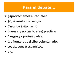 Para el debate... ¿Aprovechamos el recurso?  ¿Qué resultados arroja? Casos de éxito... o no. Buenas (y no tan buenas) prácticas. Riesgos y oportunidades. Las fronteras del cibervoluntariado. Los ataques electrónicos. etc. 