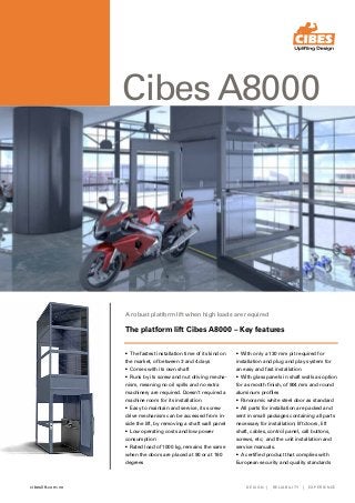 D ESIGN │ RELIA BILITY │ EXPER IENC Ecibeslift.com.vn
A robust platform lift when high loads are required
Cibes A8000
•	 The	fastest	installation	time	of	its	kind	on
the	market,	of	between	3	and	4	days
•	 Comes	with	its	own	shaft
•	 Runs	by	its	screw	and	nut	driving	mecha-
nism,	meaning	no	oil	spills	and	no	extra
machinery	are	required.	Doesn’t	required	a
machine	room	for	its	installation
•	 Easy	to	maintain	and	service,	its	screw
drive	mechanism	can	be	accessed	from	in-
side	the	lift,	by	removing	a	shaft	wall	panel
•	 Low	operating	costs	and	low	power
consumption		
•	 Rated	load	of	1000	kg,	remains	the	same
when	the	doors	are	placed	at	90	or	at	180
degrees
The platform lift Cibes A8000 – Key features
 