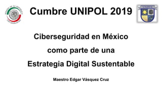 Ciberseguridad en México
como parte de una
Estrategia Digital Sustentable
Maestro Edgar Vásquez Cruz
Cumbre UNIPOL 2019
 