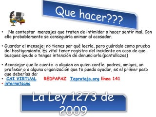 • No contestar mensajes que traten de intimidar o hacer sentir mal. Con
ello probablemente se conseguiría animar al acosador.
• Guardar el mensaje: no tienes por qué leerlo, pero guárdalo como prueba
del hostigamiento. Es vital tener registro del incidente en caso de que
busques ayuda o tengas intención de denunciarlo.(pantallazos)
• Aconsejar que le cuente a alguien en quien confíe. padres, amigos, un
profesor,o a alguna organización que te pueda ayudar, es el primer paso
que deberías dar
• CAI VIRTUAL REDPAPAZ Teprotejo.org línea 141
• internetsano
La Ley 1273 de
2009
 